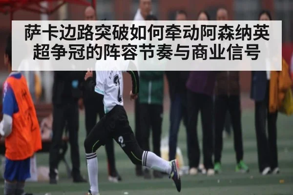 萨卡边路突破如何牵动阿森纳英超争冠的阵容节奏与商业信号