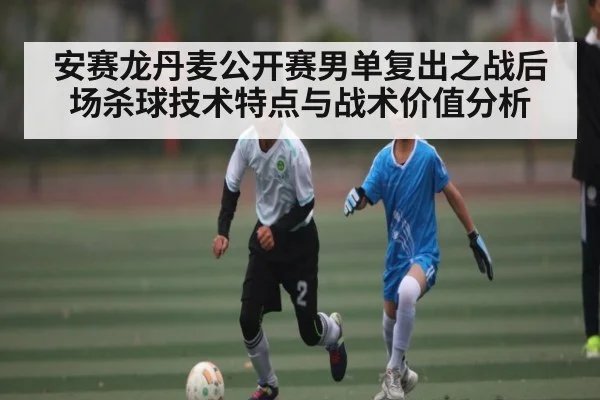 安赛龙丹麦公开赛男单复出之战后场杀球技术特点与战术价值分析